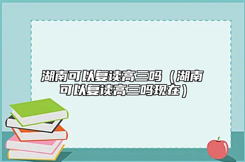 湖南可以复读高三吗（湖南可以复读高三吗现在）