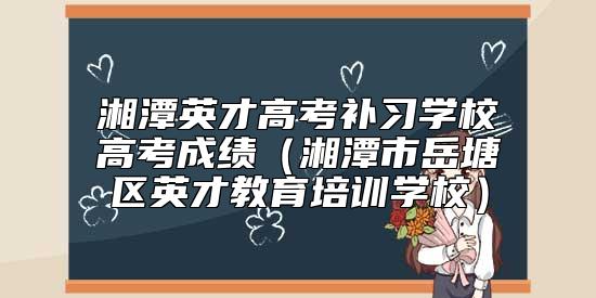 湘潭英才高考补习学校高考成绩（湘潭市岳塘区英才教育培训学校）