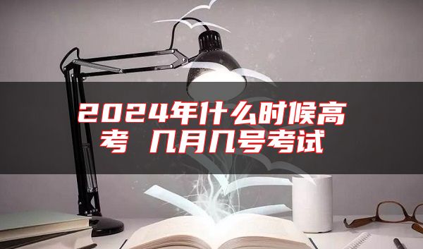 2024年什么时候高考 几月几号考试