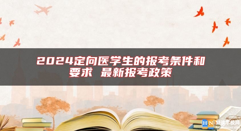 2024定向医学生的报考条件和要求 最新报考政策