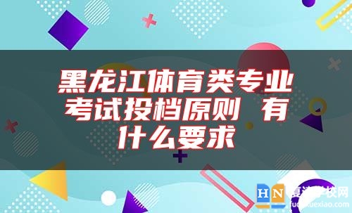 黑龙江体育类专业考试投档原则 有什么要求