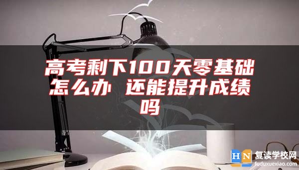 高考剩下100天零基础怎么办 还能提升成绩吗