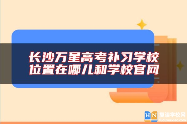 长沙万星高考补习学校位置在哪儿和学校尊龙官方平台官网