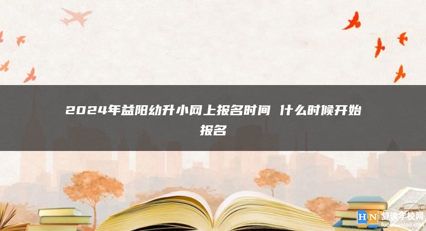 2024年益阳幼升小网上报名时间 什么时候开始报名