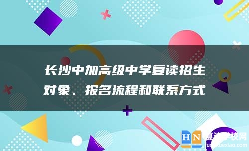 长沙中加高级中学复读招生对象、报名流程和人生就是博手机版的联系方式