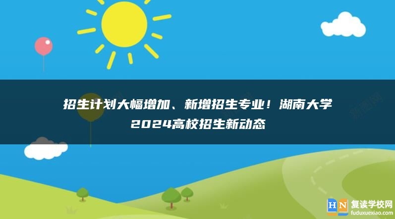 招生计划大幅增加、新增招生专业！湖南大学2024高校招生新动态