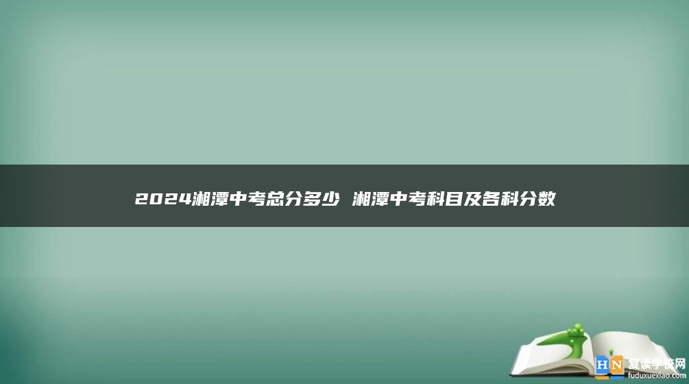 2024湘潭中考总分多少 湘潭中考科目及各科分数