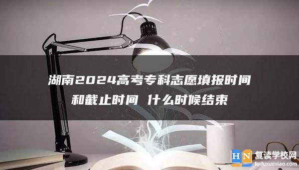 湖南2024高考专科志愿填报时间和截止时间 什么时候结束