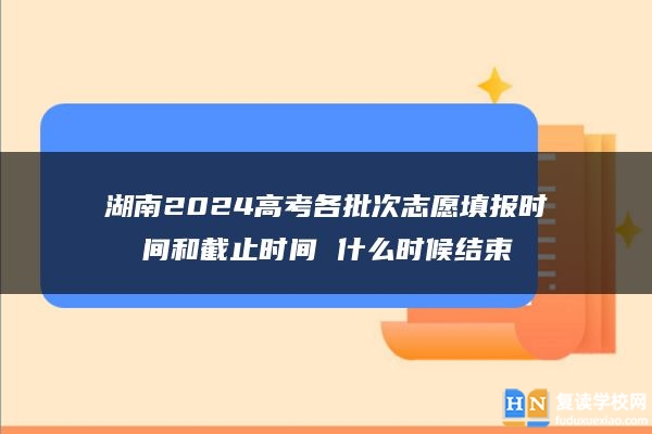 湖南2024高考各批次志愿填报时间和截止时间 什么时候结束